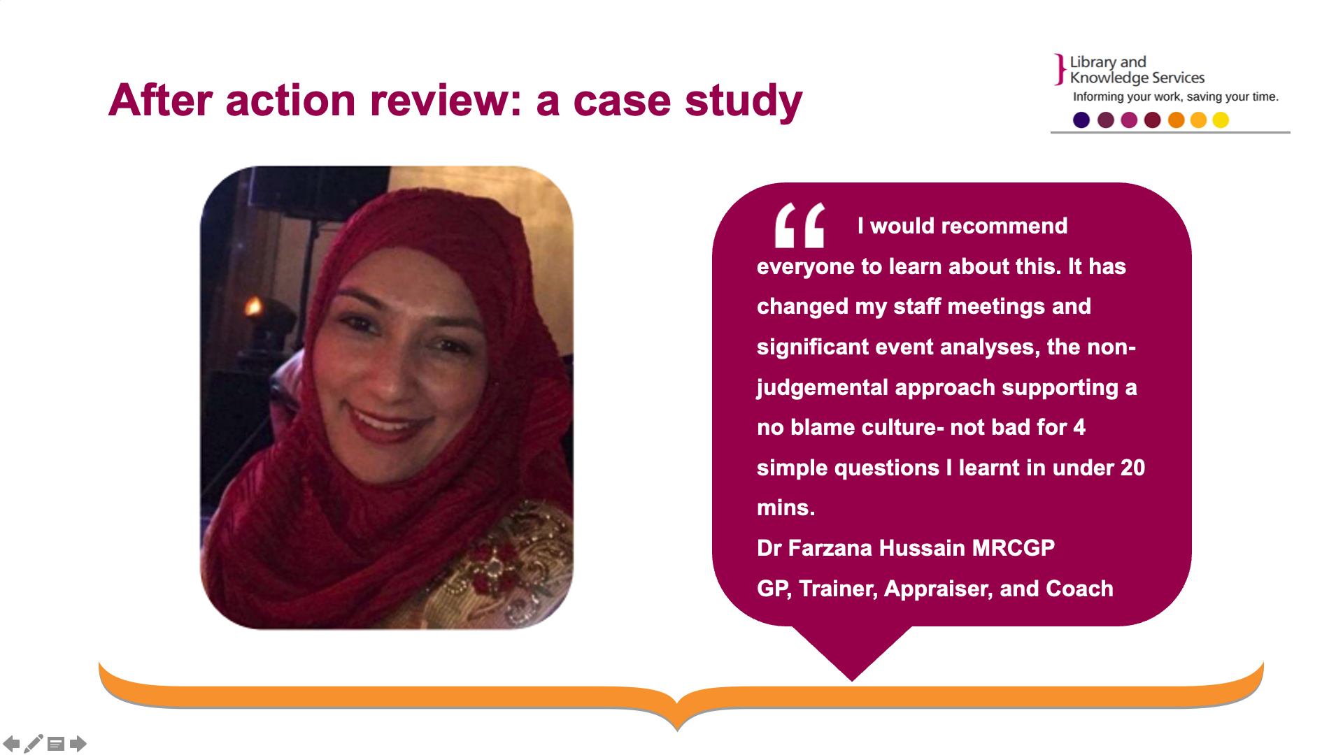 Title: After action review: a case study. Image of Dr Farzana Hussain. Her statement in quotations next to her image: I would recommend everyone to learn about this. It has changed my staff meetings and significant event analyses, the non-judgemental approach supporting a no blame culture- not bad for 4 simple questions I learnt in under 20 mins. - Dr Farzana Hussain MRCGP  GP, Trainer, Appraiser, and Coach