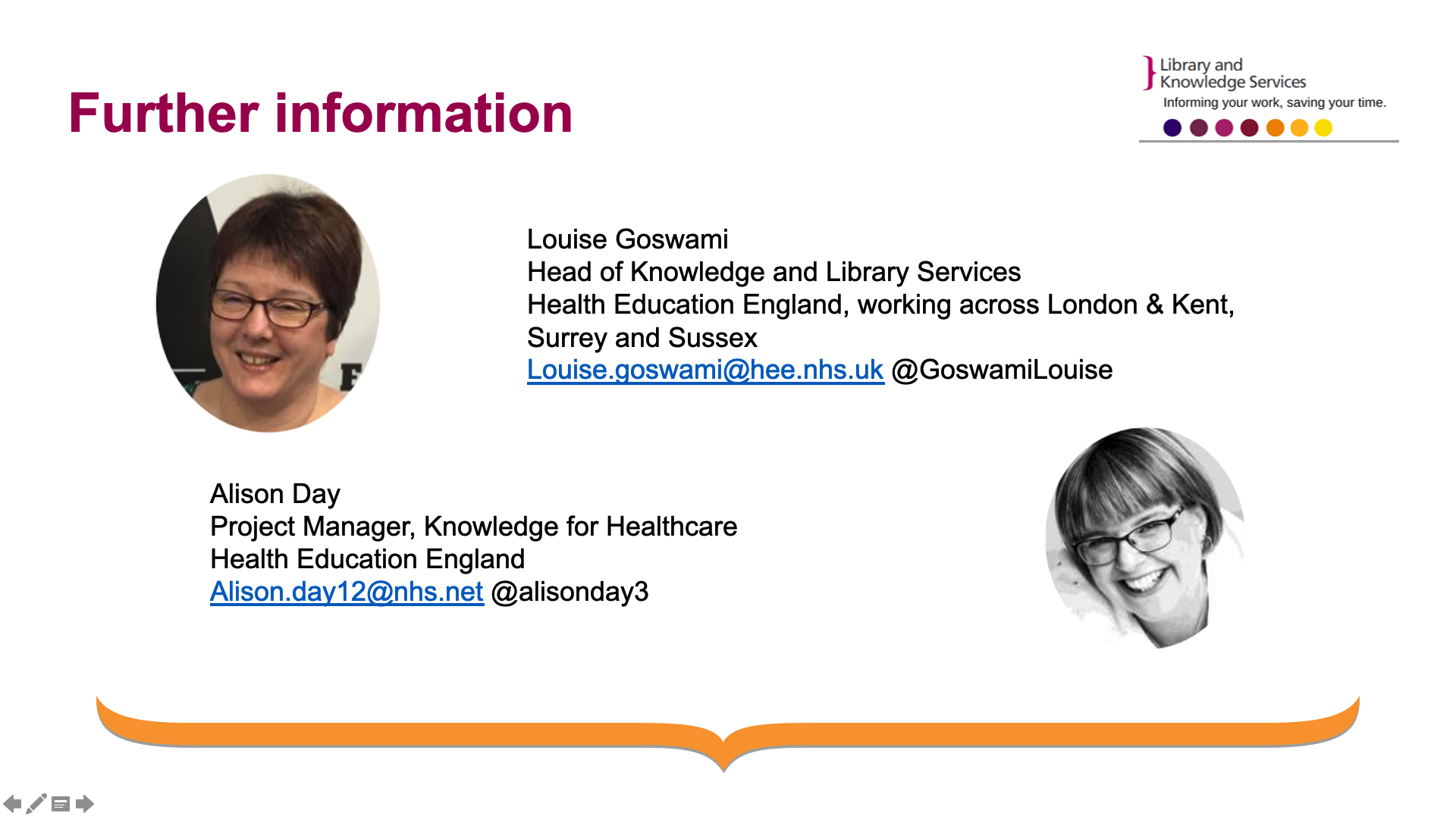 This contains the contact information for Louise Goswami and Louise Day. Louise Goswami- Head of Knowledge and Library Services Health Education England, working across London & Kent, Surrey and Sussex Louise.goswami@hee.nhs.uk @GoswamiLouise. Alison Day - Project Manager, Knowledge for Healthcare Health Education England Alison.day12@nhs.net @alisonday3