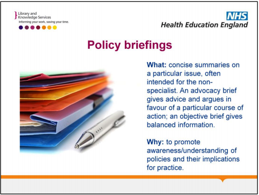 Policy briefings: What? Concise summaries on a particular issue, often intended for the non-specialist. An advocacy brief gives advice and argues in favour of a particular course of action; an objective brief gives balanced information. Why? To promote awareness/ understanding of policies and their implications for practice