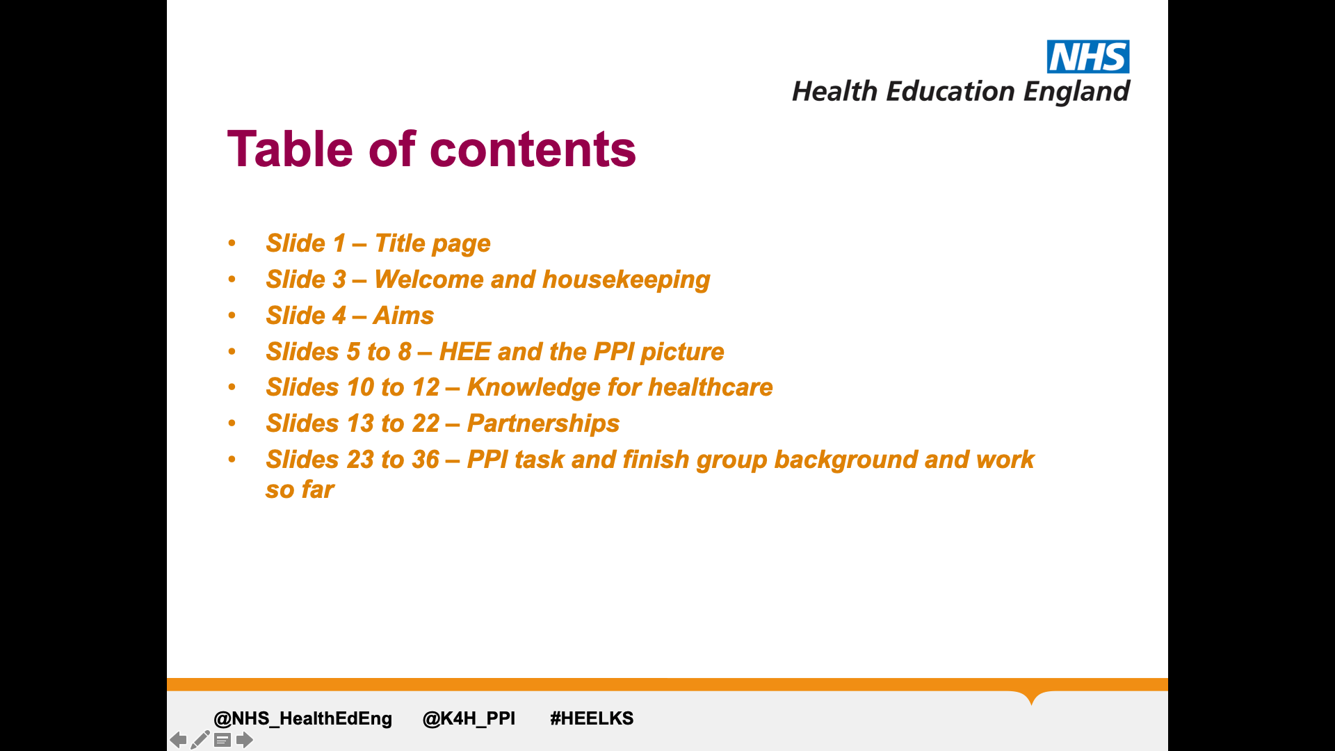 Title: Table of contents. Text on page in form of list: Slide 1 - Title Page, Slide 3 - Welcome and housekeeping, Slide 4 - Aims, Slides 5-8 - HEE and the PPI picture, Slides 10-12 - Knowledge for healthcare, Slides 13- 22 - Partnerships, Slides 23-36 - PPI task and finish group background and work so far