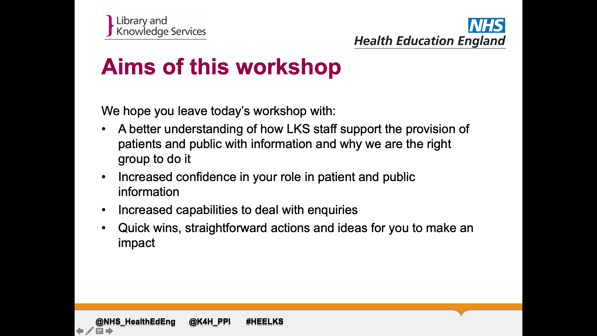 Title: Aims of this workshop. Text on page in list format: We hope you leave today’s workshop with: 1. A better understanding of how LKS staff support the provision of patients and public with information and why we are the right group to do it 2. Increased confidence in your role in patient and public information 3. Increased capabilities to deal with enquiries  4.Quick wins, straightforward actions and ideas for you to make an impact