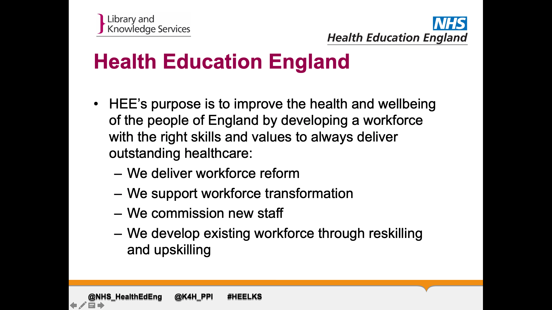 Title: Health Education England. Text on page: HEE’s purpose is to improve the health and wellbeing of the people of England by developing a workforce  with the right skills and values to always deliver outstanding healthcare: 1. We deliver workforce reform 2. we support workforce transformation 3. we commission new staff 4. we develop existing workforce through reskilling and upskilling