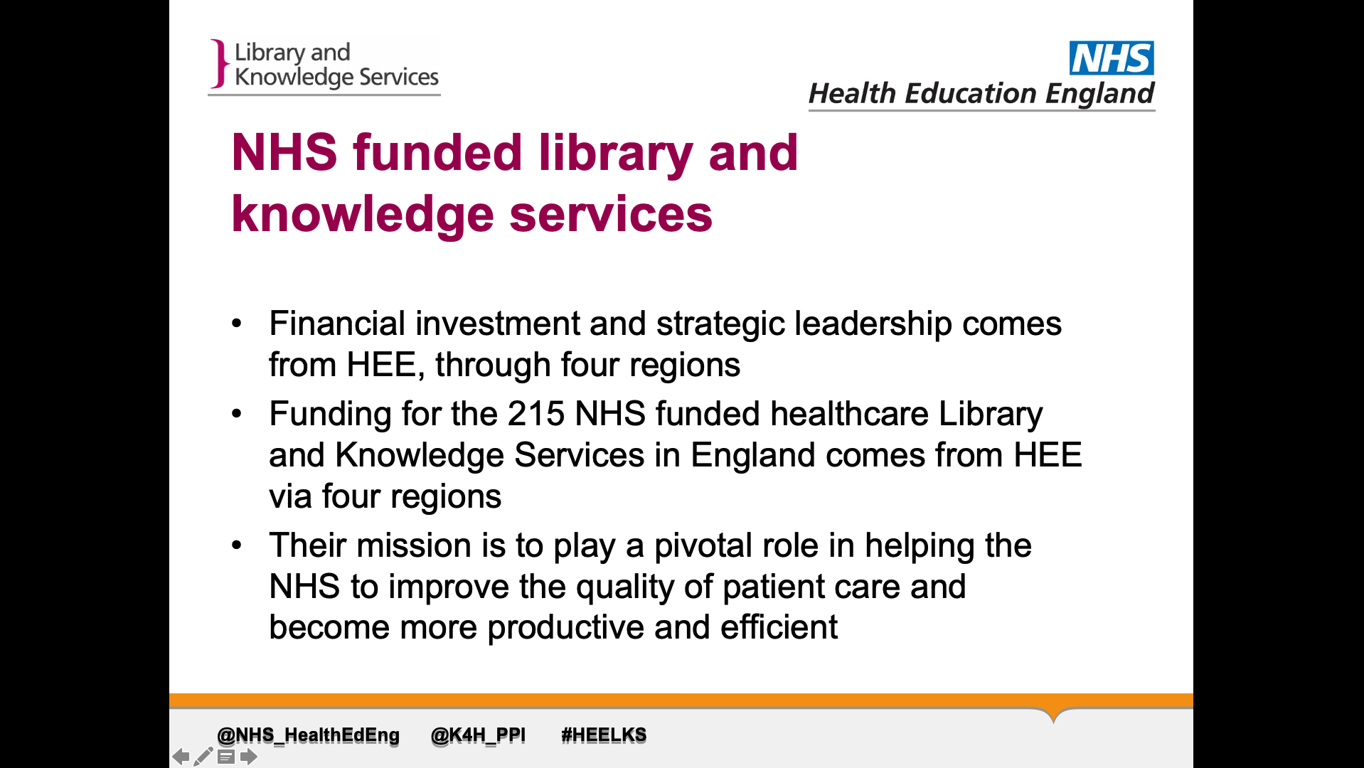 Title: NHS funded library andknowledge services. Text on page: 1. Financial investment and strategic leadership comes from HEE, through four regions  2. Funding for the 215 NHS funded healthcare Library and Knowledge Services in England comes from HEE via four regions 3. Their mission is to play a pivotal role in helping the NHS to improve the quality of patient care and become more productive and efficient