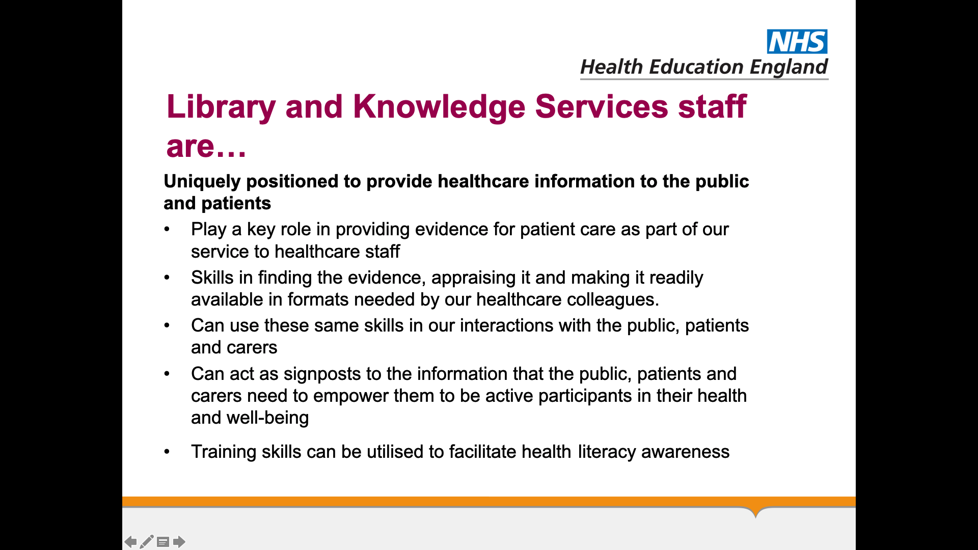 Text on page: Library and knowledge services staff are... Uniquely positioned to provide healthcare information to the public and patients 1. Play a key role in providing evidence for patient care as part of our service to healthcare staff 2. Skills in finding the evidence, appraising it and making it readily available in formats needed by our healthcare colleagues. 3. Can use these same skills in our interactions with the public, patients and carers 4. Can act as signposts to the information that the public, patients and carers need to empower them to be active participants in their health and well-being 5. Training skills can be utilised to facilitate health literacy awareness