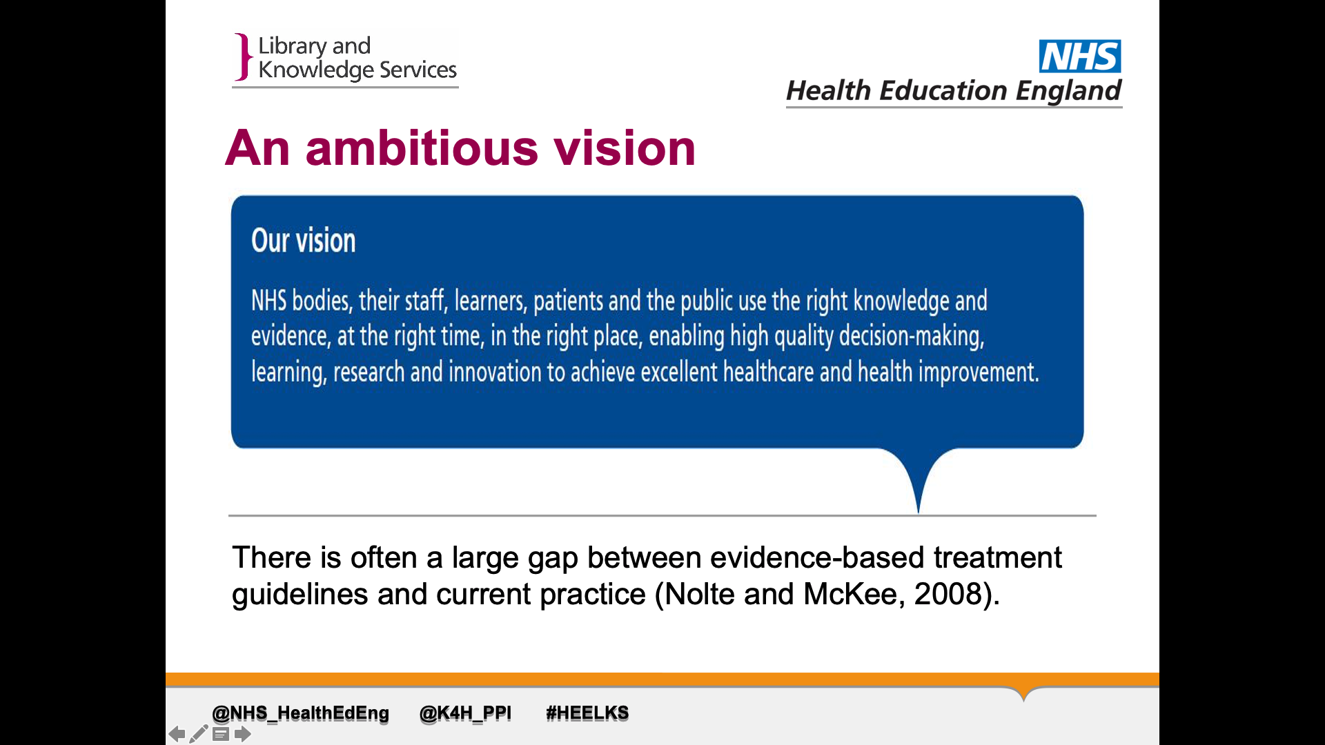 Title: An ambitious vision. Text on page: Our vision- NHS bodies, their staff, learners, patients and the public use the right knowledge and evidence, at the right time, in the right place, enabling high quality decision-making, learning, research and innovation to achieve excellent healthcare and health improvement. There is often a large gap between evidence-based treatment guidelines and current practice (Nolte and McKee, 2008)