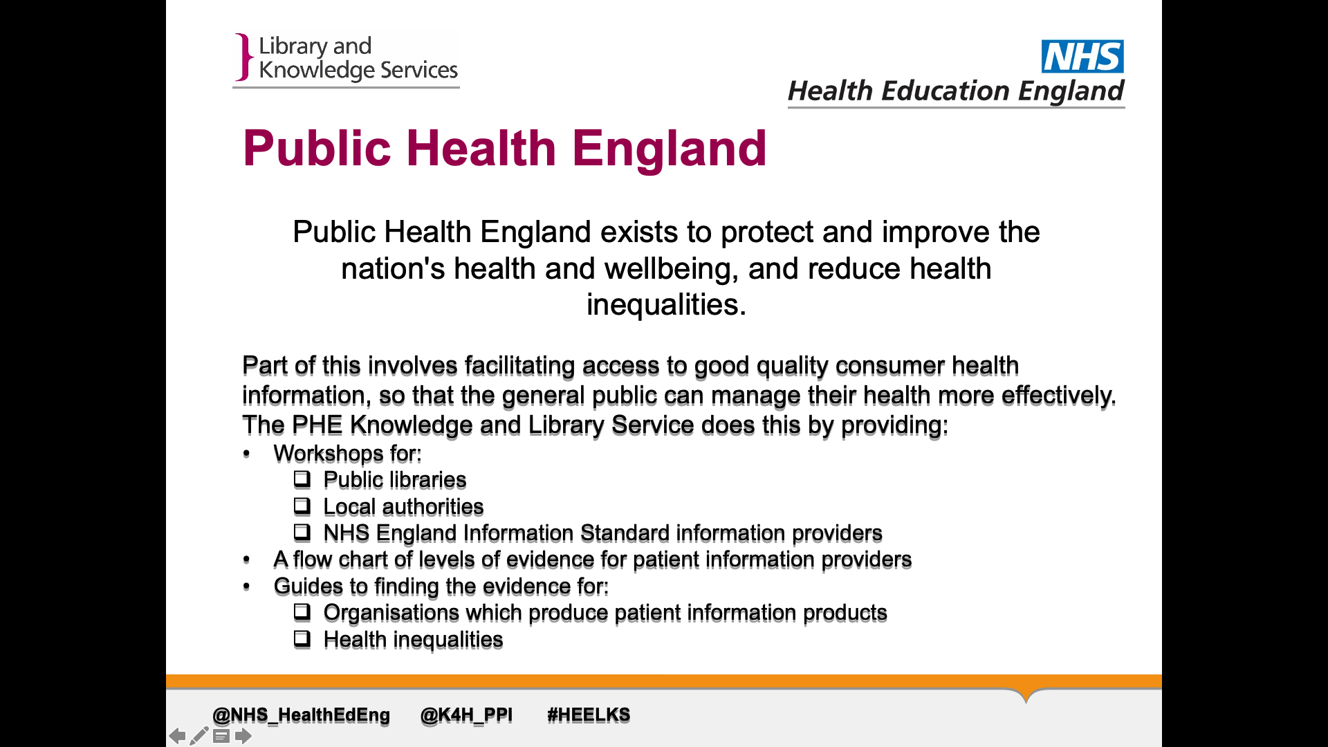 Text on page: Public health england exists to protect and improve the nation's health and wellbeing, and reduce health inequalities. Part of this involves facilitating access to good quality consumer health information, so that the general public can manage their health more effectively. The PHE Knowledge and Library Service does this by providing: 1. Workshops for: Public libraries, Local authorities, NHS England Information Standard information providers 2. A flow chart of levels of evidence for patient information providers 3. Guides to finding the evidence for Organisations which produce patient information products Health inequalities