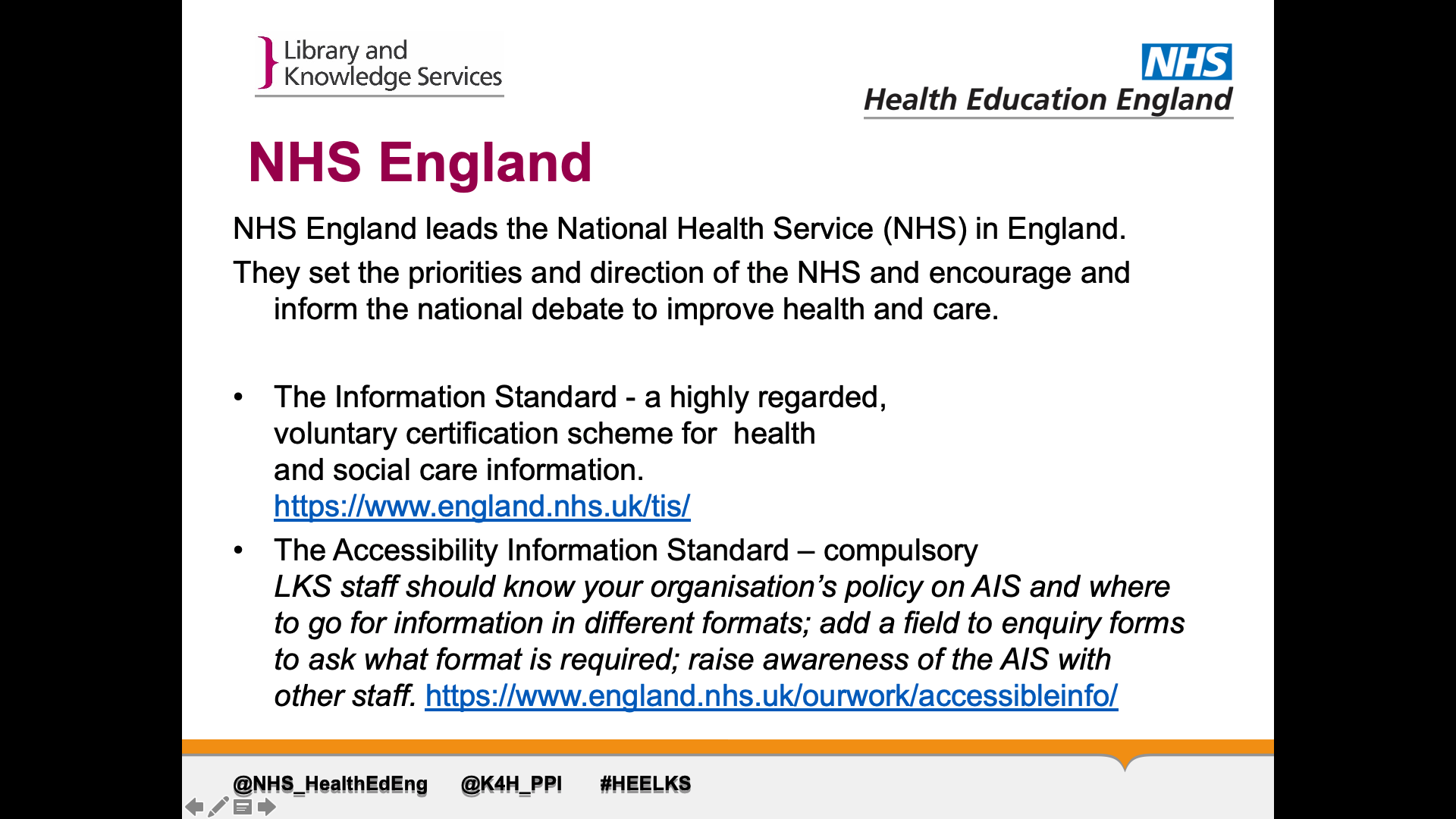 Text on Page: NHS England leads the National Health Service (NHS) in England. NHS England leads the National Health Service (NHS) in England.  They set the priorities and direction of the NHS and encourage and inform the national debate to improve health and care. 1. The Information Standard - a highly regarded, voluntary certification scheme for  health and social care information.https://www.england.nhs.uk/tis/ 2. The Accessibility Information Standard – compulsoryLKS staff should know your organisation’s policy on AIS and where to go for information in different formats; add a field to enquiry forms to ask what format is required; raise awareness of the AIS with other staff. https://www.england.nhs.uk/ourwork/accessibleinfo/