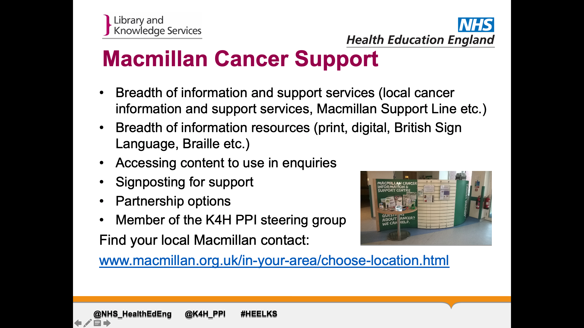 Title: Macmillan Cancer Support Text on page: 1.Breadth of information and support services (local cancer information and support services, Macmillan Support Line etc.) 2. Breadth of information resources (print, digital, British Sign Language, Braille etc.) 3. Accessing content to use in enquiries 4. Signposting for support 5. Partnership options 6. Member of the K4H PPI steering group Find your local Macmillan contact on their website (link in image description)