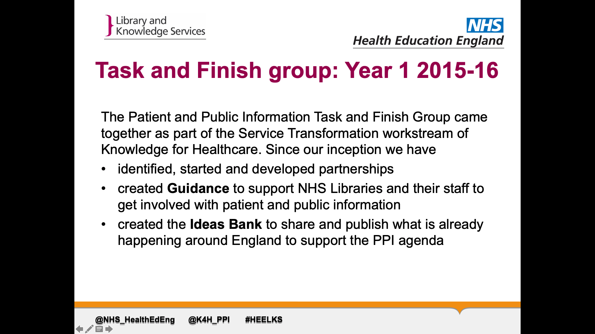 Title: Task and Finish group: Year 1 2015-16 Text on page: The Patient and Public Information Task and Finish Group came together as part of the Service Transformation workstream of Knowledge for Healthcare. Since our inception we have: 1. identified, started and developed partnerships 2. created Guidance to support NHS Libraries and their staff to get involved with patient and public information 3. created the Ideas Bank to share and publish what is already happening around England to support the PPI agenda