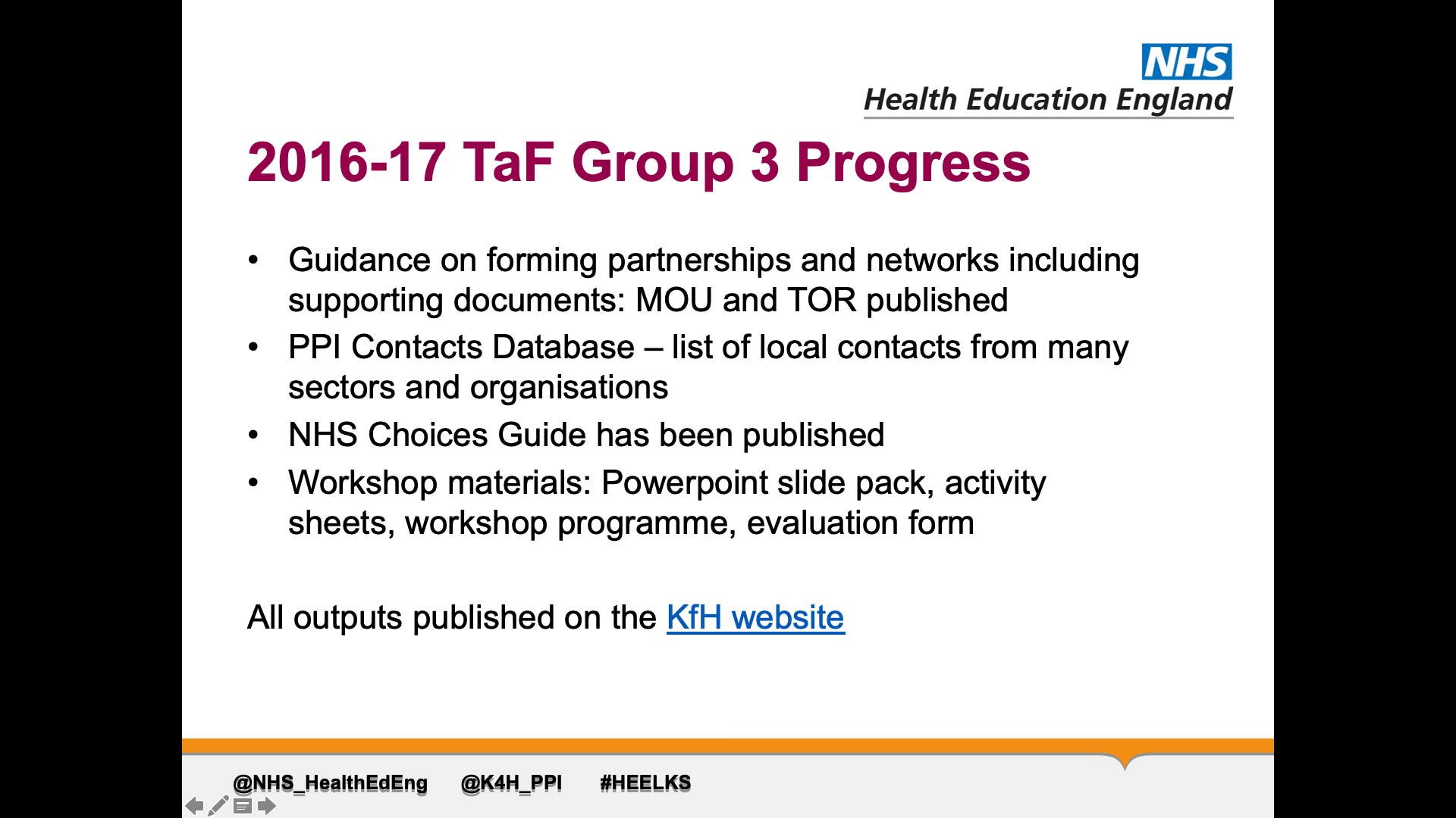 Title: 2016-17 TaF Group 3 Progress Text on page: Guidance on forming partnerships and networks including supporting documents: MOU and TOR published PPI Contacts Database – list of local contacts from many sectors and organisations  NHS Choices Guide has been published Workshop materials: Powerpoint slide pack, activity sheets, workshop programme, evaluation form  All outputs published on the KfH website