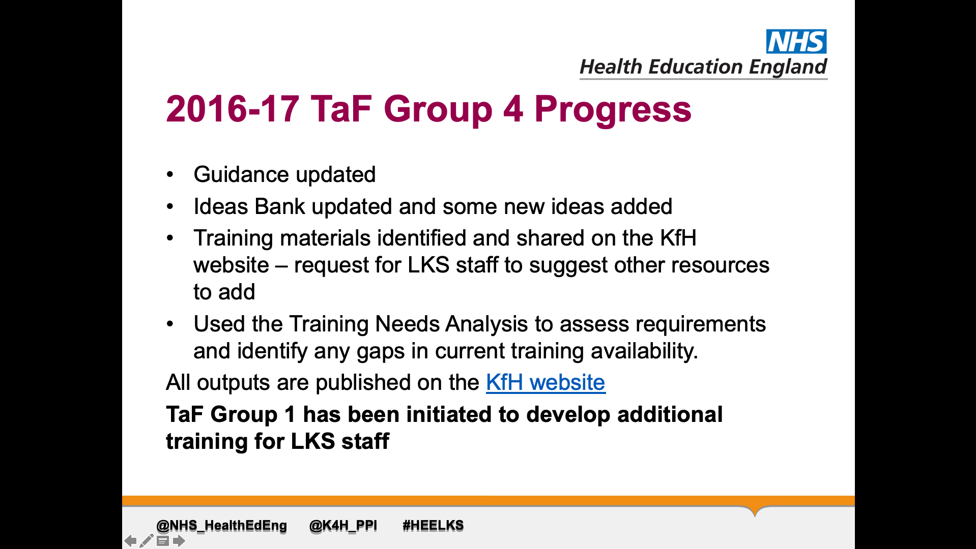 Title: 2016-17 TaF Group 4 Progress. Text on page: Guidance updated Ideas Bank updated and some new ideas added Training materials identified and shared on the KfH website – request for LKS staff to suggest other resources to add Used the Training Needs Analysis to assess requirements and identify any gaps in current training availability. All outputs are published on the KfH website TaF Group 1 has been initiated to develop additional training for LKS staff