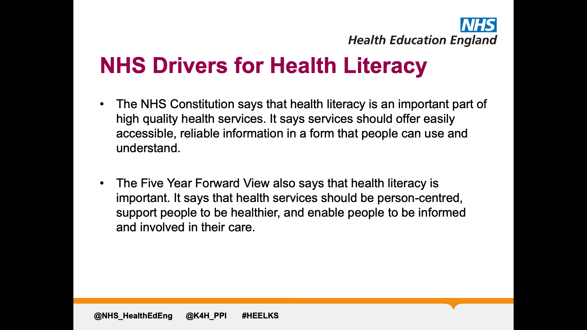 Title: NHS Drivers for health literacy. Text on page: 1. The NHS Constitution says that health literacy is an important part of high quality health services. It says services should offer easily accessible, reliable information in a form that people can use and understand. 2. The Five Year Forward View also says that health literacy is important. It says that health services should be person-centred, support people to be healthier, and enable people to be informed and involved in their care.