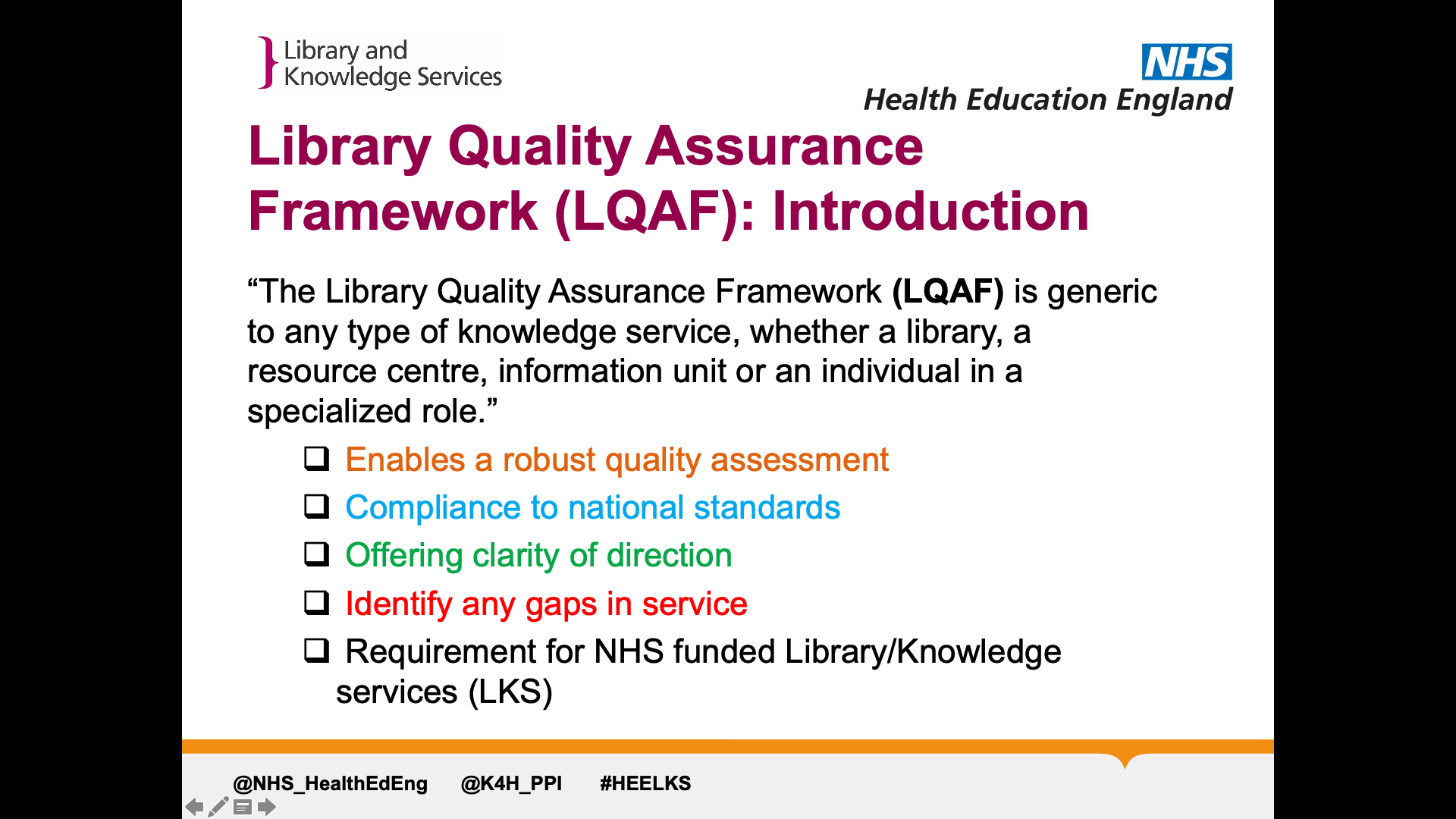 Text on page: Library Quality Assurance Framework (LQAF): Introduction “The Library Quality Assurance Framework (LQAF) is generic to any type of knowledge service, whether a library, a resource centre, information unit or an individual in a specialized role.”  Enables a robust quality assessment   Compliance to national standards   Offering clarity of direction   Identify any gaps in service   Requirement for NHS funded Library/Knowledge services (LKS)
