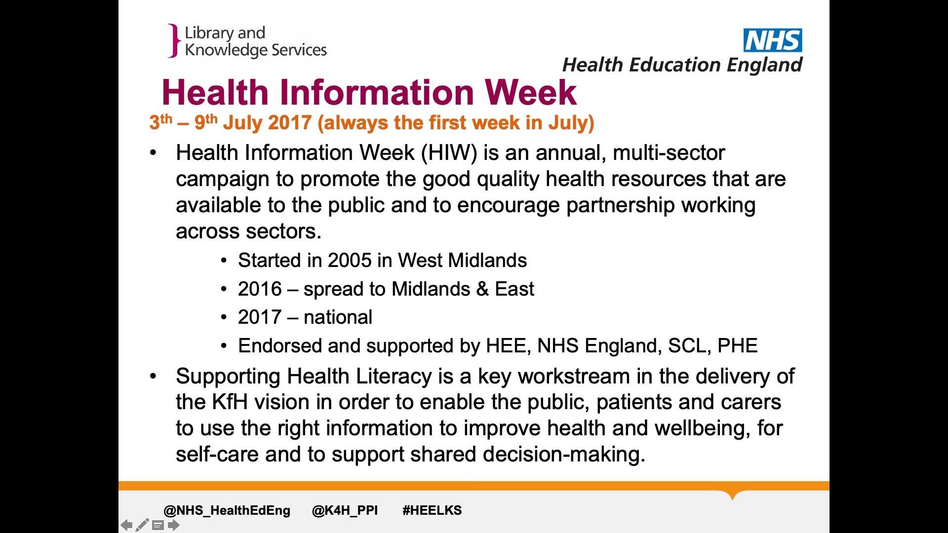 Title: Health information week. Text on page: Health Information Week (HIW) is an annual, multi-sector campaign to promote the good quality health resources that are available to the public and to encourage partnership working across sectors.   Started in 2005 in West Midlands 2016 – spread to Midlands & East 2017 – national Endorsed and supported by HEE, NHS England, SCL, PHE Supporting Health Literacy is a key workstream in the delivery of the KfH vision in order to enable the public, patients and carers to use the right information to improve health and wellbeing, for self-care and to support shared decision-making.