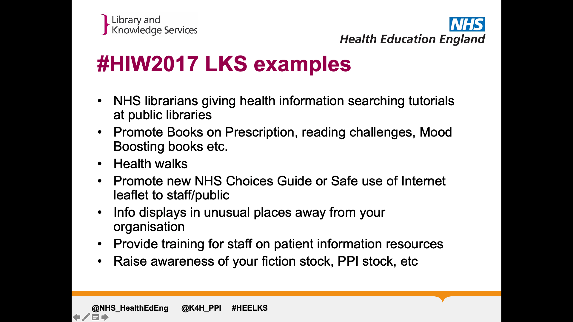 Title: #HIW2017 LKS examples. Text on page: NHS librarians giving health information searching tutorials at public libraries Promote Books on Prescription, reading challenges, Mood Boosting books etc. Health walks  Promote new NHS Choices Guide or Safe use of Internet leaflet to staff/public Info displays in unusual places away from your organisation Provide training for staff on patient information resources Raise awareness of your fiction stock, PPI stock, etc