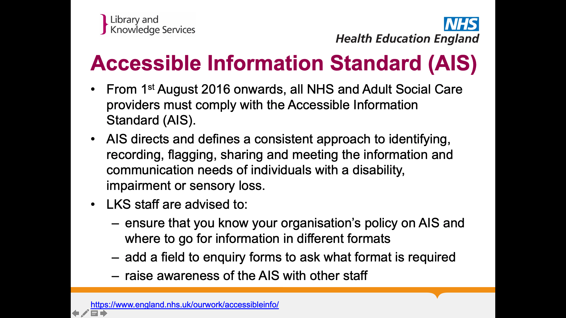 Title: Accessible Information Standard (AIS). Text on page: From 1st August 2016 onwards, all NHS and Adult Social Care providers must comply with the Accessible Information Standard (AIS). AIS directs and defines a consistent approach to identifying, recording, flagging, sharing and meeting the information and communication needs of individuals with a disability, impairment or sensory loss. LKS staff are advised to:  ensure that you know your organisation’s policy on AIS and where to go for information in different formats  add a field to enquiry forms to ask what format is required  raise awareness of the AIS with other staff