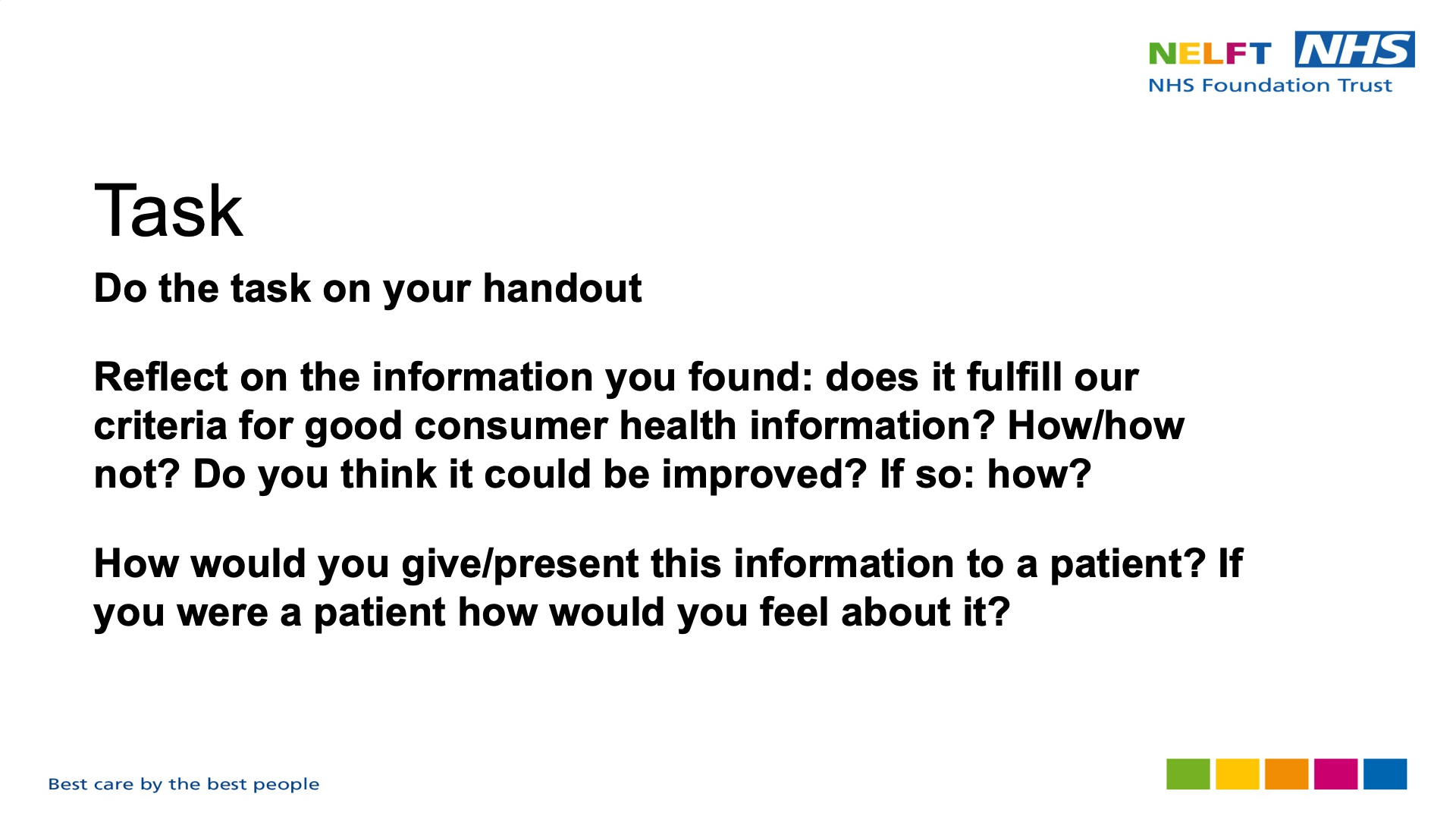 Title: Task. Text on page: Do the task on your handout Reflect on the information you found: does it fulfill our criteria for good consumer health information? How/how not? Do you think it could be improved? If so: how? How would you give/present this information to a patient? If you were a patient how would you feel about it?
